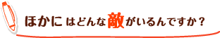 ほかにはどんな敵がいるんですか?