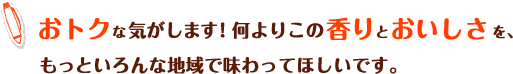 おトクなきがします!何よりこの香りとおいしさを、もっといろんな地域で味わってほしいです。
