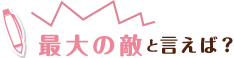 最大の敵と言えば?