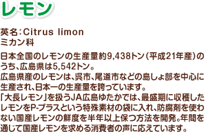 レモン 英名:Citrus limon ミカン科 日本全国のレモンの生産量約9,438トン(平成21年産)のうち、広島県は5,542トン。広島県産のレモンは、呉市、尾道市などの島しょ部を中心に生産され、日本一の生産量を誇っています。「大長レモン」を扱うJA広島ゆたかでは、最盛期に収穫したレモンをP-プラスという特殊素材の袋に入れ、防腐剤を使わない国産レモンの鮮度を半年以上保つ方法を開発。年間を通じて国産レモンを求める消費者の声に応えています。