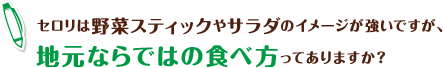 セロリは野菜スティックやサラダのイメージが強いですが、地元ならではの食べ方ってありますか?