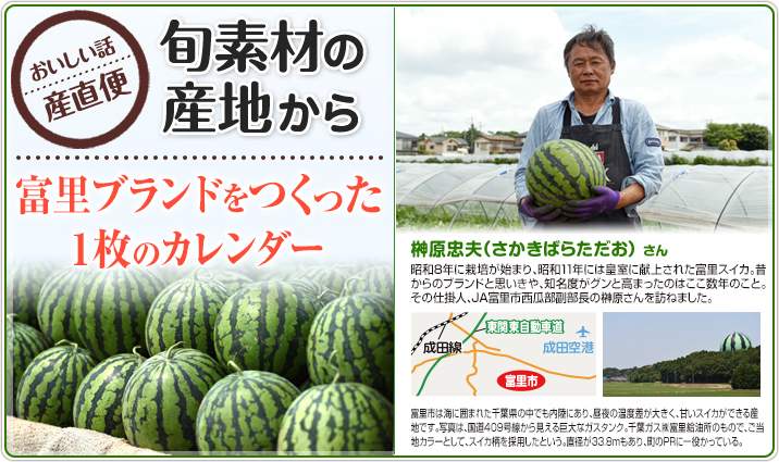 旬素材の産地から 富里ブランドをつくった1枚のカレンダー 榊原忠夫(さかきばらただお)さん 昭和8年に栽培が始まり、昭和11年には皇室に献上された富里スイカ。昔からのブランドと思いきや、知名度がグンと高まったのはここ数年のこと。その仕掛人、JA富里市西瓜部副部長の榊原さんを訪ねました。富里市は海に囲まれた千葉県の中でも内陸にあり、昼夜の温度差が大きく、甘いスイカができる産地です。写真は、国道409号線から見える巨大なガスタンク。千葉ガス㈱富里給油所のもので、ご当地カラーとして、スイカ柄を採用したという。直径が33.8mもあり、町のPRに一役かっている。