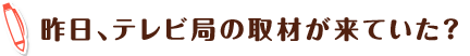 昨日、テレビ局の取材が来ていた?