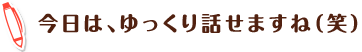 今日は、ゆっくり話せますね(笑)