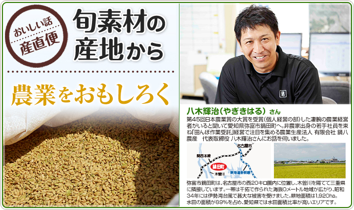 旬素材の産地から　農業をおもしろく 八木輝治（やぎきはる） さん　第45回日本農業賞の大賞を受賞（個人経営の部）した凄腕の農業経営者がいると聞いて愛知県弥富市鍋田町へ。非農家出身の若手社員を束ね「田んぼ作業受託」経営で注目を集める農業生産法人 有限会社 鍋八農産　代表取締役 八木輝治さんにお話を伺いました。
                    弥富市鍋田町は、名古屋市の西20キロ圏内に位置し、木曽川を隔てて三重県に隣接しています。一帯は干拓で作られた海抜0メートル地域が広がり、昭和34年には伊勢湾台風で甚大な被害を受けました。耕地面積は1,920ha。
                    水田の面積が89%を占め、愛知県では水田面積比率が高いエリアです。