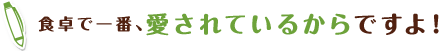 食卓で一番、愛されているからですよ!