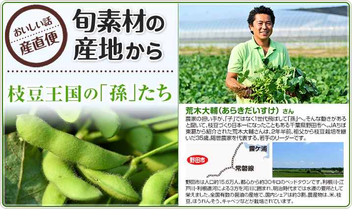 旬素材の産地から　枝豆王国の「孫」たち 荒木大輔（あらきだいすけ） さん　
                    農家の担い手が、「子」ではなく1世代飛ばして「孫」へ。そんな動きがあると聞いて、枝豆づくり日本一になったこともある千葉県野田市へ。JAちば東葛から紹介された荒木大輔さんは、2年半前、祖父から枝豆栽培を継いだ35歳。隔世農家を代表する、若手のリーダーです。
                    野田市は人口約15.6万人、都心から約30キロのベッドタウンです。利根川・江戸川・利根運河による3方を河川に囲まれ、明治時代までは水運の要所として栄えました。全国有数の醤油の産地で、国内シェアは約３割。農産物は、米、枝豆、ほうれんそう、キャベツなどが栽培されています。