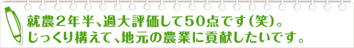 就農2年半、過大評価して50点です（笑）。
                    じっくり構えて、地元の農業に貢献したいです。