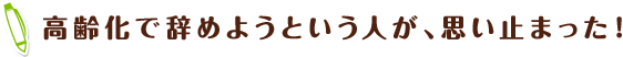 高齢化で辞めようという人が、思い止まった!
