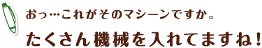 おっ…これがそのマシーンですか。たくさん機械を入れてますね!