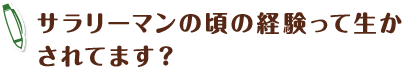 サラリーマンの頃の経験って生かされてます?