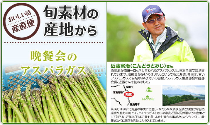 旬素材の産地から 晩餐会のアスパラガス 近藤富治(こんどうとみじ) さん
原産地が南ヨーロッパと言われるアスパラガスは、日本全国で栽培されています。収穫量が多いのは、なんといっても北海道。今回は、甘いアスパラガスで有名なJAびえいの白金アスパラガス生産部会の副部会長、近藤さんを訪ねました。
美瑛町はほぼ北海道の中央に位置し、なだらかな波状丘陵と緑豊かな自然環境が魅力の町です。アスパラガスをはじめ小麦、豆類、馬鈴薯などの産地として知られ、近年は「日本で最も美しい村」連合の取組みなど、うつくしい景観を次代に伝える活動に力を入れています。