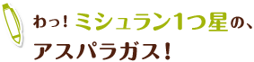 わっ!ミシュラン1つ星の、
アスパラガス!