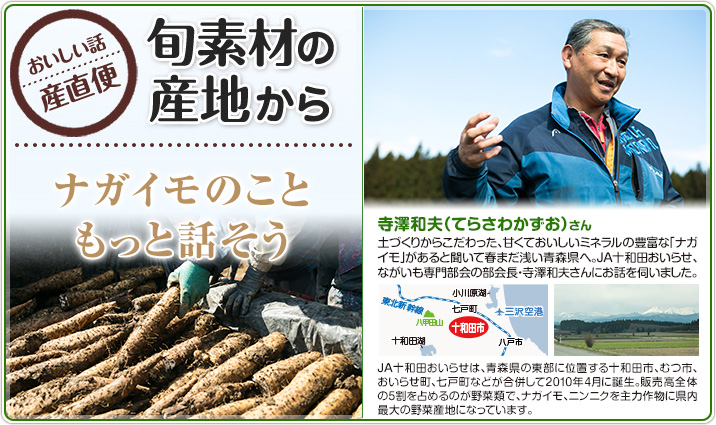 旬素材の産地から ナガイモのこともっと話そう 寺澤和夫（てらさわかずお）さん
                    土づくりからこだわった、甘くておいしいミネラルの豊富な「ナガイモ」があると聞いて春まだ浅い青森県へ。JA十和田おいらせ、ながいも専門部会の部会長・寺澤和夫さんにお話を伺いました。
                    JA十和田おいらせは、青森県の東部に位置する十和田市、むつ市、おいらせ町、七戸町が合併して2010年4月に誕生。販売高全体の5割を占めるのが野菜類で、ナガイモ、ニンニクを主力作物に県内最大の野菜産地になっています。