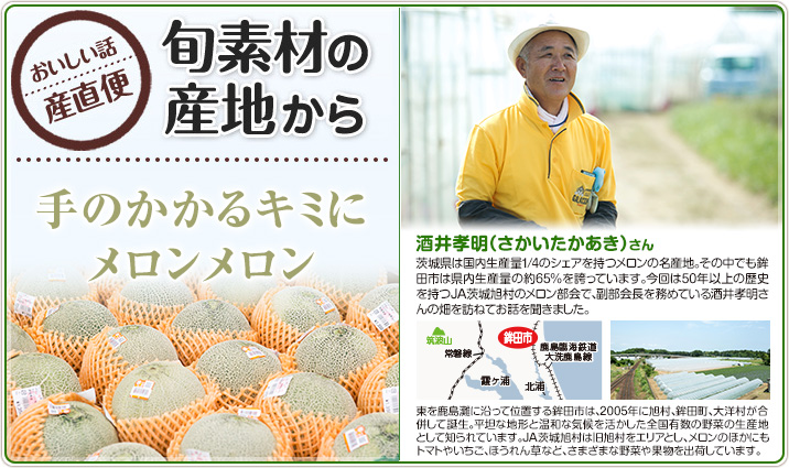 旬素材の産地から 手のかかるキミにメロンメロン 酒井孝明（さかいたかあき）さん
                    茨城県は国内生産量1/4のシェアを持つメロンの名産地。その中でも鉾田市は県内生産量の約65%を誇っています。今回は50年以上の歴史を持つJA茨城旭村のメロン部会で、副部会長を務めている酒井孝明さんの畑を訪ねてお話を聞きました。
                    東を鹿島灘に沿って位置する鉾田市は、2005年に旭村、鉾田町、大洋村が合併して誕生。平坦な地形と温和な気候を活かした全国有数の野菜の生産地として知られています。JA茨城旭村は旧旭村をエリアとし、メロンのほかにもトマトやいちご、ほうれん草など、さまざまな野菜や果物を出荷しています。