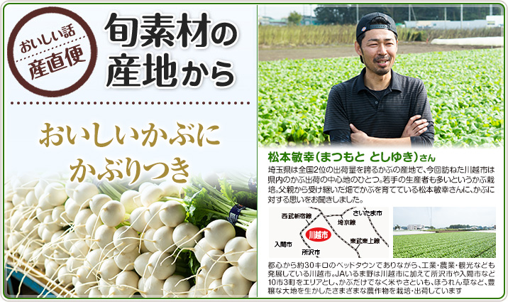 旬素材の産地から おいしいかぶにかぶりつき 松本敏幸（まつもと としゆき）さん
                    埼玉県は全国2位の出荷量を誇るかぶの産地で、今回訪ねた川越市は県内のかぶ出荷の中心地のひとつ。若手の生産者も多いというかぶ栽培。父親から受け継いだ畑でかぶを育てている松本敏幸さんに、かぶに対する思いをお聞きしました。
                    都心から約30キロのベッドタウンでありながら、工業・農業・観光なども発展している川越市。JAいるま野は川越市に加えて所沢市や入間市など10市3町をエリアとし、かぶだけでなく米やさといも、ほうれん草など、豊穣な大地を生かしたさまざまな農作物を栽培・出荷しています