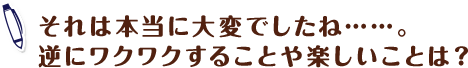 それは本当に大変でしたね……。逆にワクワクすることや楽しいことは?